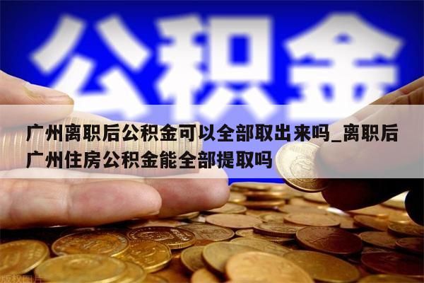 广州离职后公积金可以全部取出来吗_离职后广州住房公积金能全部提取吗